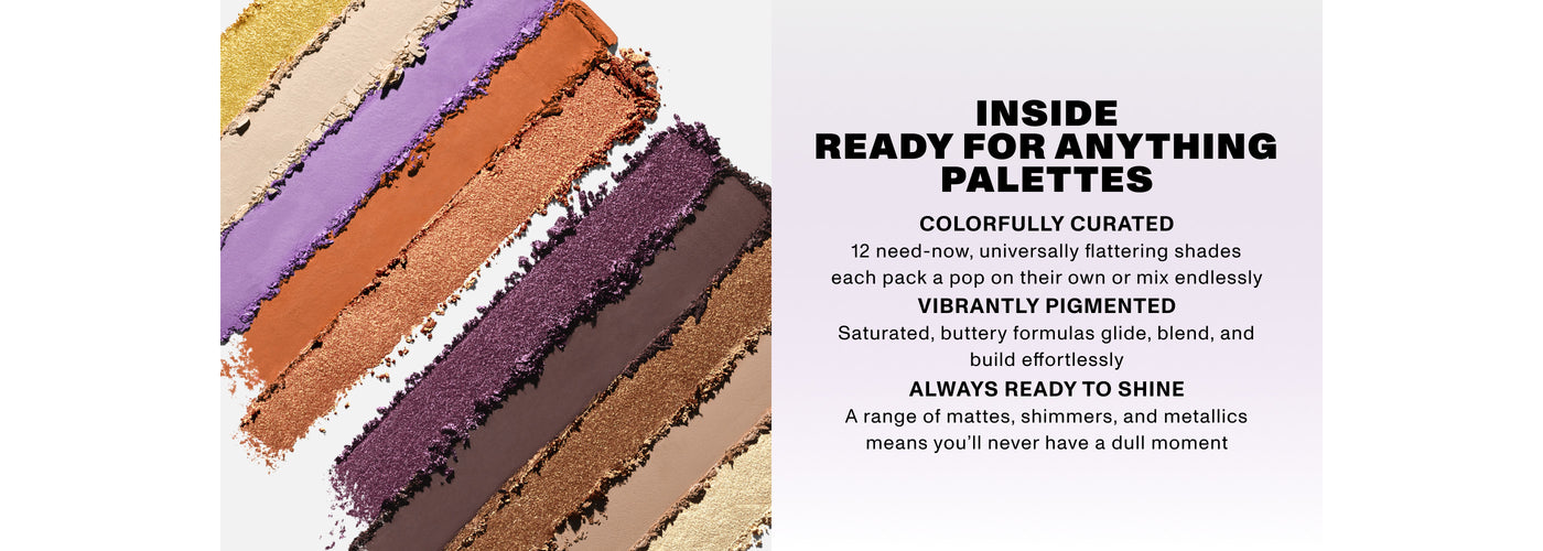INSIDE READY FOR ANYTHING PALETTES COLORFULLY CURATED12 need -now, universally flattering shades each pack a pop on their own or mix endlessly VIBRANTLY PIGMENTED Saturated, buttery formulas glide, blend, and build effortlessly ALWAYS READY TO SHINE A range of mattes, shimmers, and metallics means you'll never have a dull moment INSIDE READY FOR ANYTHING PALETTES COLORFULLY CURATED12 need -now, universally flattering shades each pack a pop on their own or mix endlessly VIBRANTLY PIGMENTED Saturated, buttery formulas glide, blend, and build effortlessly ALWAYS READY TO SHINE A range of mattes, shimmers, and metallics means you'll never have a dull moment