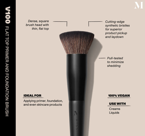 V100 Flat Top Primer And Foundation Brush Infographic of brush details: V100 - FLAT TOP PRIMER AND FOUNDATION BRUSH
Dense, square brush head with thin, flat top, Cutting-edge synthetic bristles for superior product pickup and laydown
Pull-tested to minimize shedding 
100% vegan
IDEAL FOR: Applying primer, foundation, and even skincare products
IDEAL WITH: Powders, Creams, Liquids, view larger image-view-2