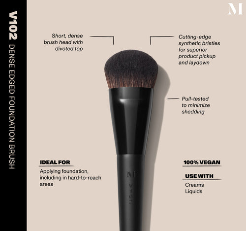 V102 Dense Edged Foundation Brush Infographic of brush details: V102 –DENSE EDGED FOUNDATION BRUSH
Short, dense brush head with divoted top, Cutting-edge synthetic bristles for superior product pickup and laydown
Pull-tested to minimize shedding 
100% vegan
IDEAL FOR: Applying foundation, including in hard-to-reach areas
IDEAL WITH: Powders, Creams, Liquids , view larger image-view-2