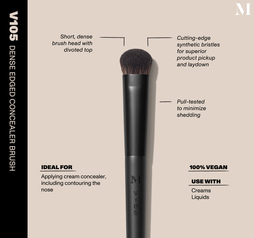 V105 Dense Edged Concealer Brush Infographic of brush details: V105 – DENSE EDGED CONCEALER BRUSH
Short, dense brush head with divoted top, Cutting-edge synthetic bristles for superior product pickup and laydown
Pull-tested to minimize shedding 
100% vegan
IDEAL FOR: Applying cream concealer, including contouring the nose
IDEAL WITH: Powders, Creams, Liquids , view larger image-view-2