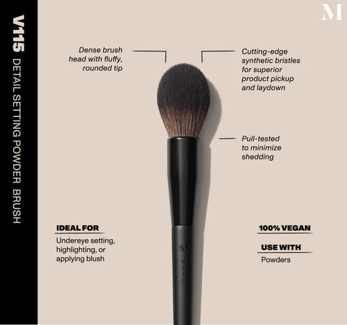 V115 Detail Setting Powder Brush Infographic of brush details: V115 – DETAIL SETTING POWDER BRUSH
Dense brush head with fluffy, rounded tip, Cutting-edge synthetic bristles for superior product pickup and laydown
Pull-tested to minimize shedding 
100% vegan
IDEAL FOR: Undereye setting, highlighting, or applying blush
IDEAL WITH: Powders, Creams, Liquids , view larger image-view-2