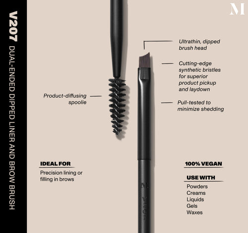 Infographic of brush details: V207 – DUAL-ENDED DIPPED LINER AND BROW BRUSH
Ultrathin, dipped brush head, Cutting-edge synthetic bristles for superior product pickup and laydown
Pull-tested to minimize shedding.
100% vegan
IDEAL FOR: Precision lining or filling in brows
IDEAL WITH: Powders, Creams, Liquids, Gels, Waxes, view larger image-view-2